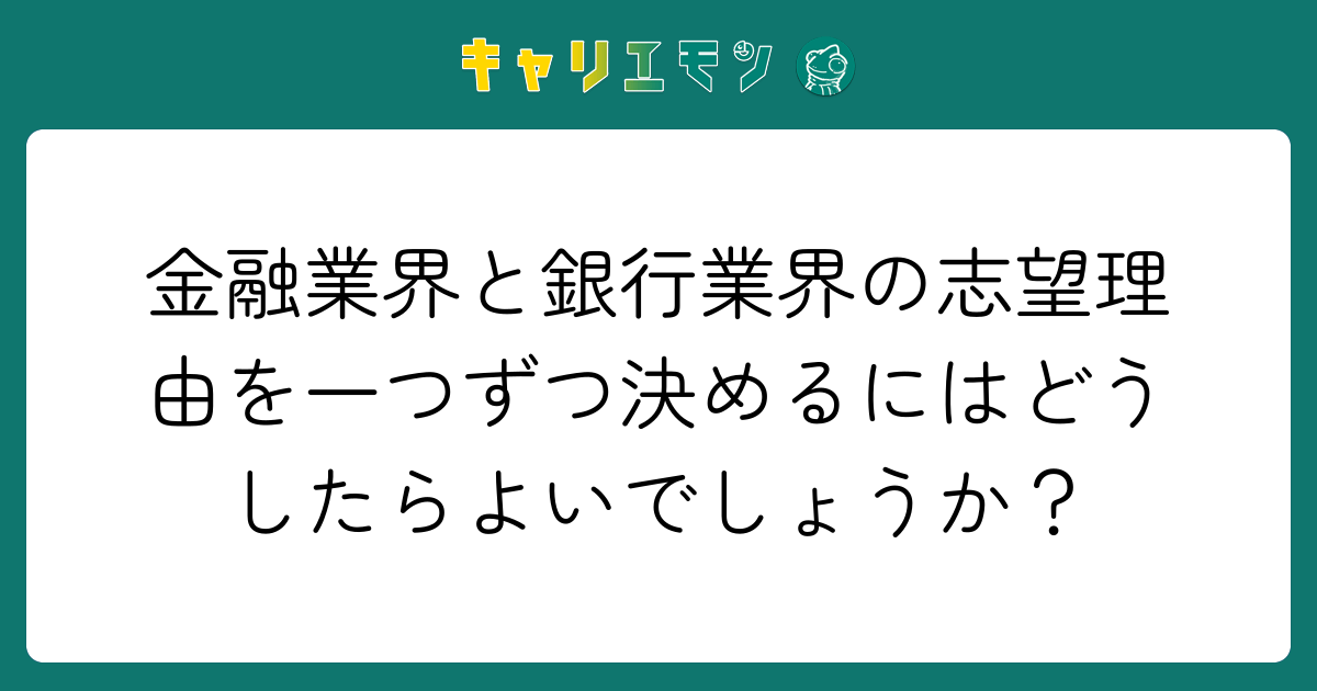 金融業界と銀行業界の志望理由を一つずつ決めるにはどうしたらよいでしょうか？