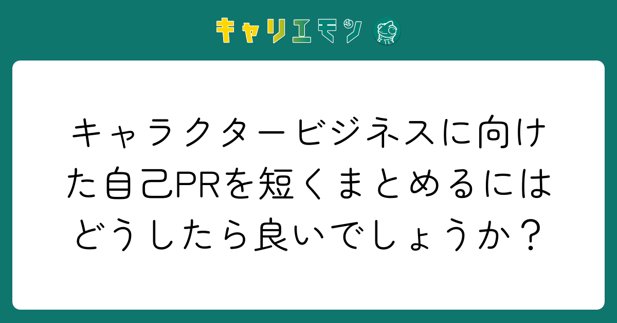 キャラクタービジネスに向けた自己PRを短くまとめるにはどうしたら良いでしょうか？
