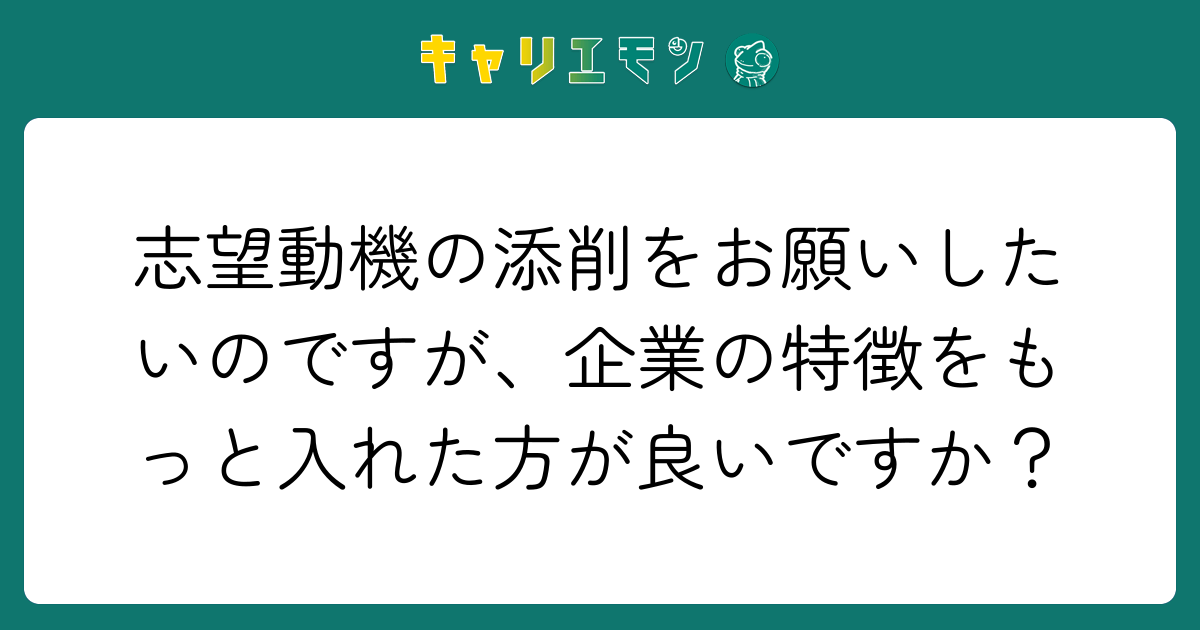 志望動機の添削をお願いしたいのですが、企業の特徴をもっと入れた方が良いですか？
