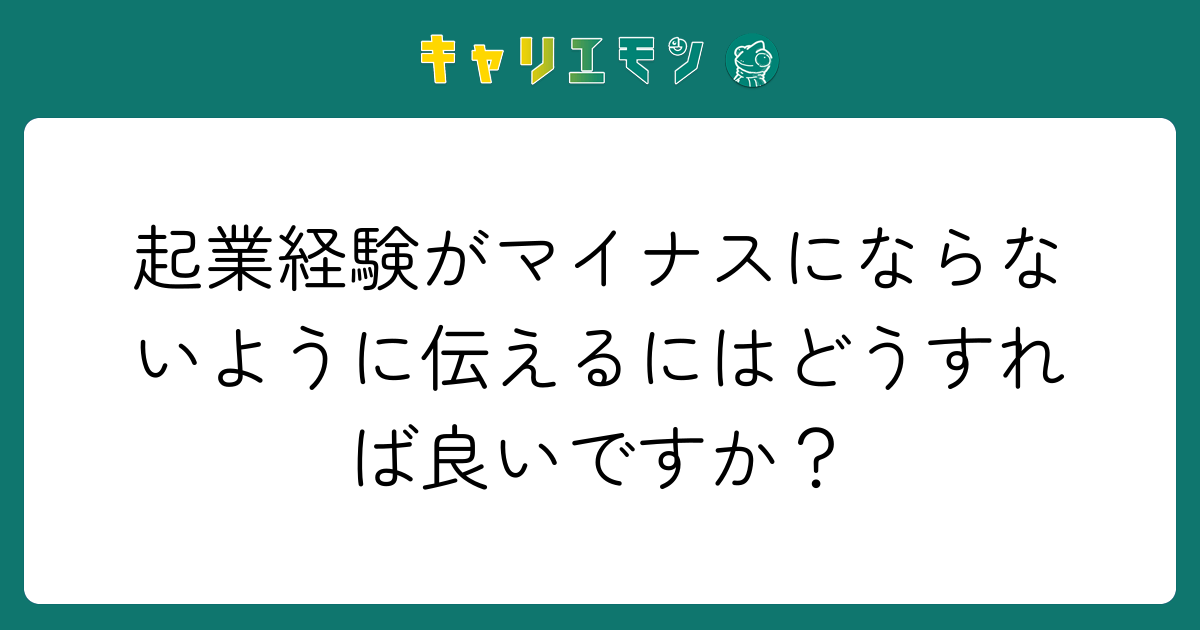 起業経験がマイナスにならないように伝えるにはどうすれば良いですか？