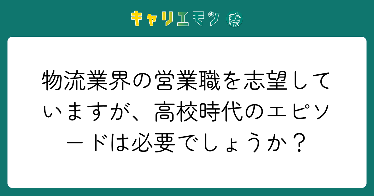 物流業界の営業職を志望していますが、高校時代のエピソードは必要でしょうか？