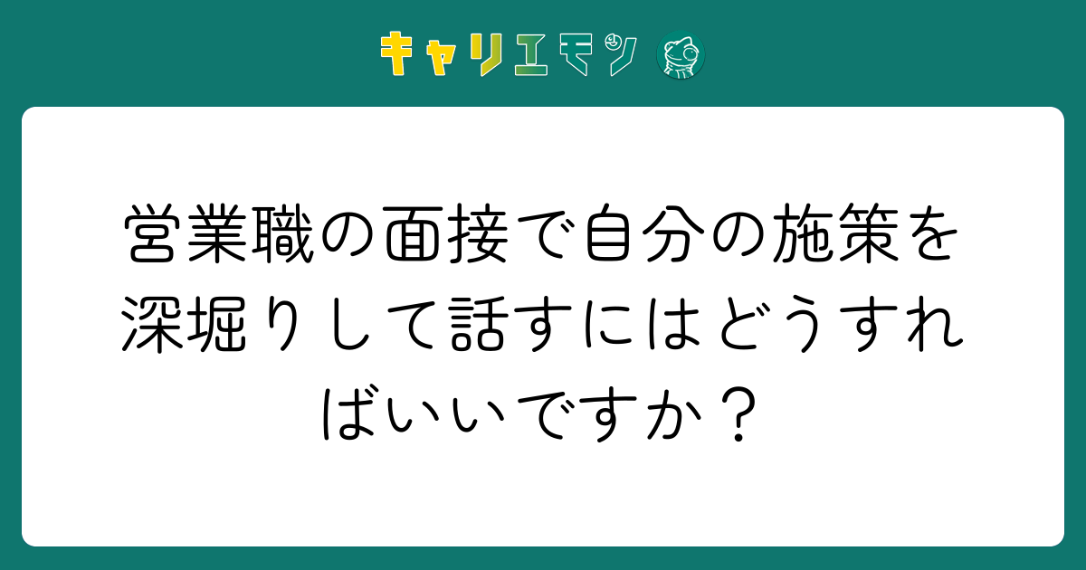 営業職の面接で自分の施策を深堀りして話すにはどうすればいいですか？