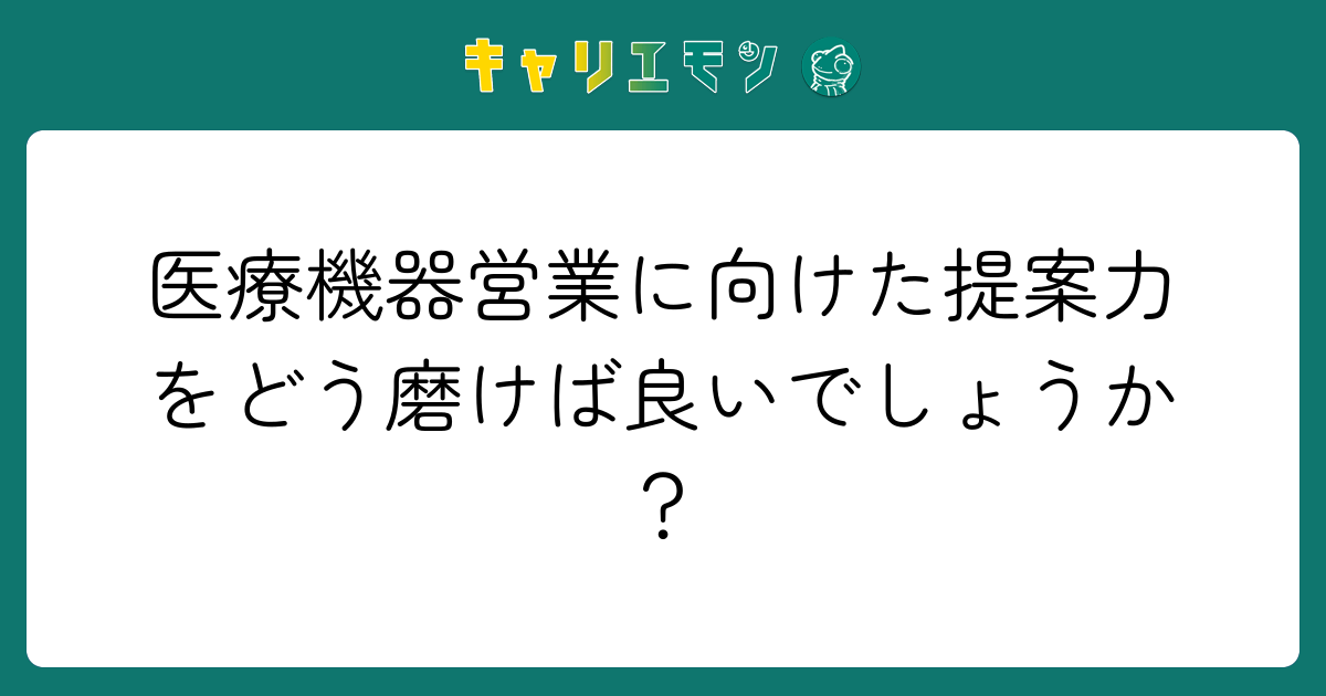医療機器営業に向けた提案力をどう磨けば良いでしょうか？