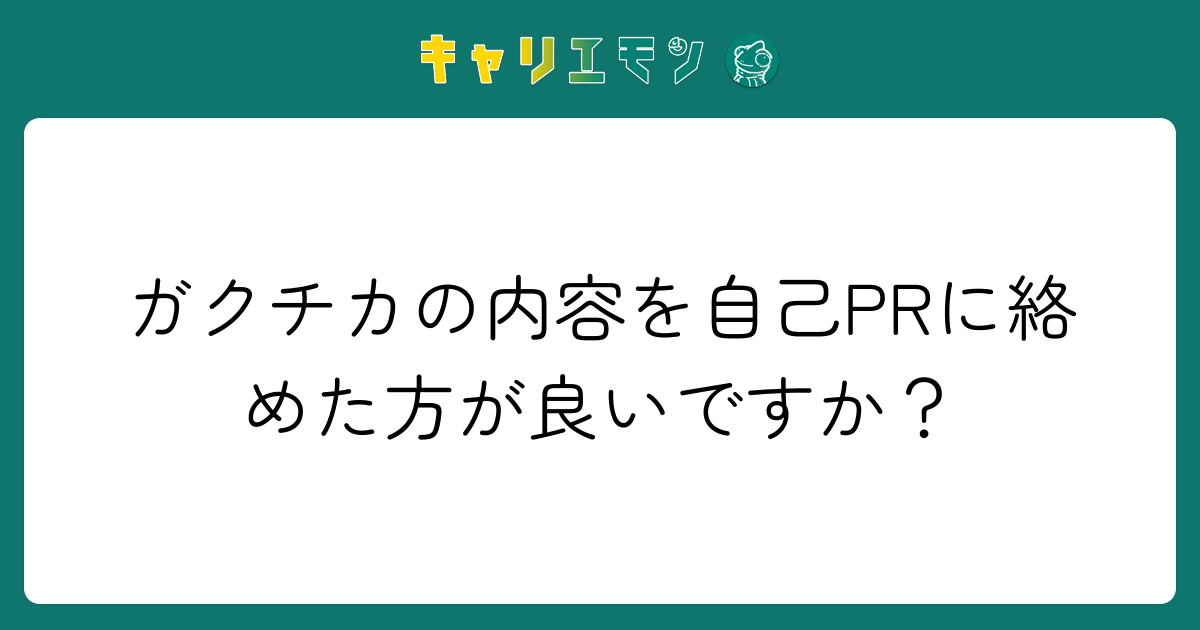 ガクチカの内容を自己PRに絡めた方が良いですか？