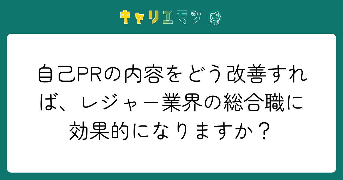 自己PRの内容をどう改善すれば、レジャー業界の総合職に効果的になりますか？