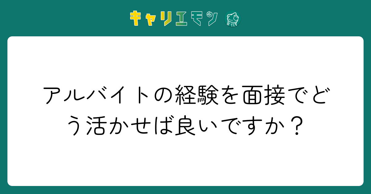 アルバイトの経験を面接でどう活かせば良いですか？