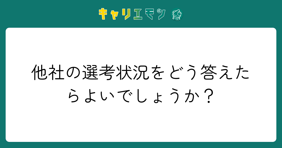 他社の選考状況をどう答えたらよいでしょうか？