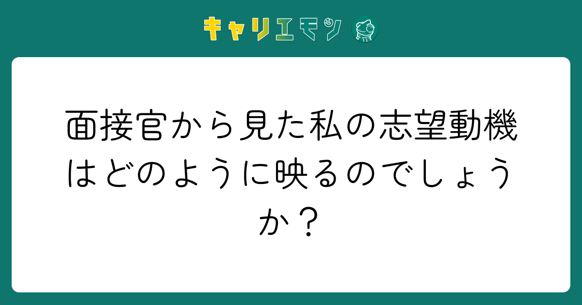 面接官から見た私の志望動機はどのように映るのでしょうか？
