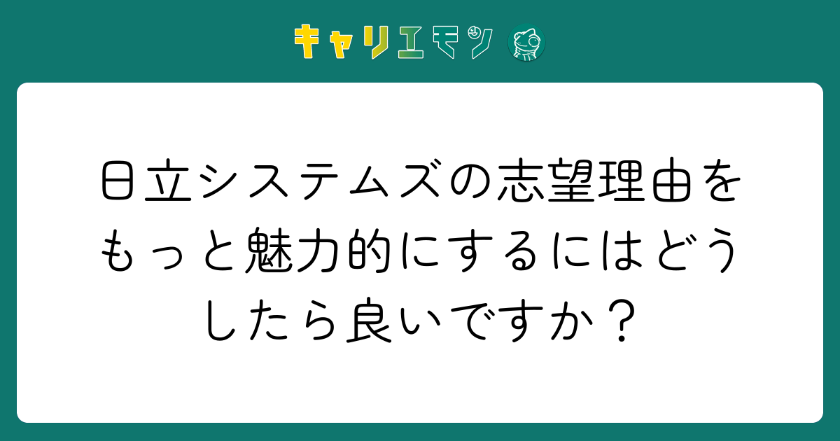 日立システムズの志望理由をもっと魅力的にするにはどうしたら良いですか？