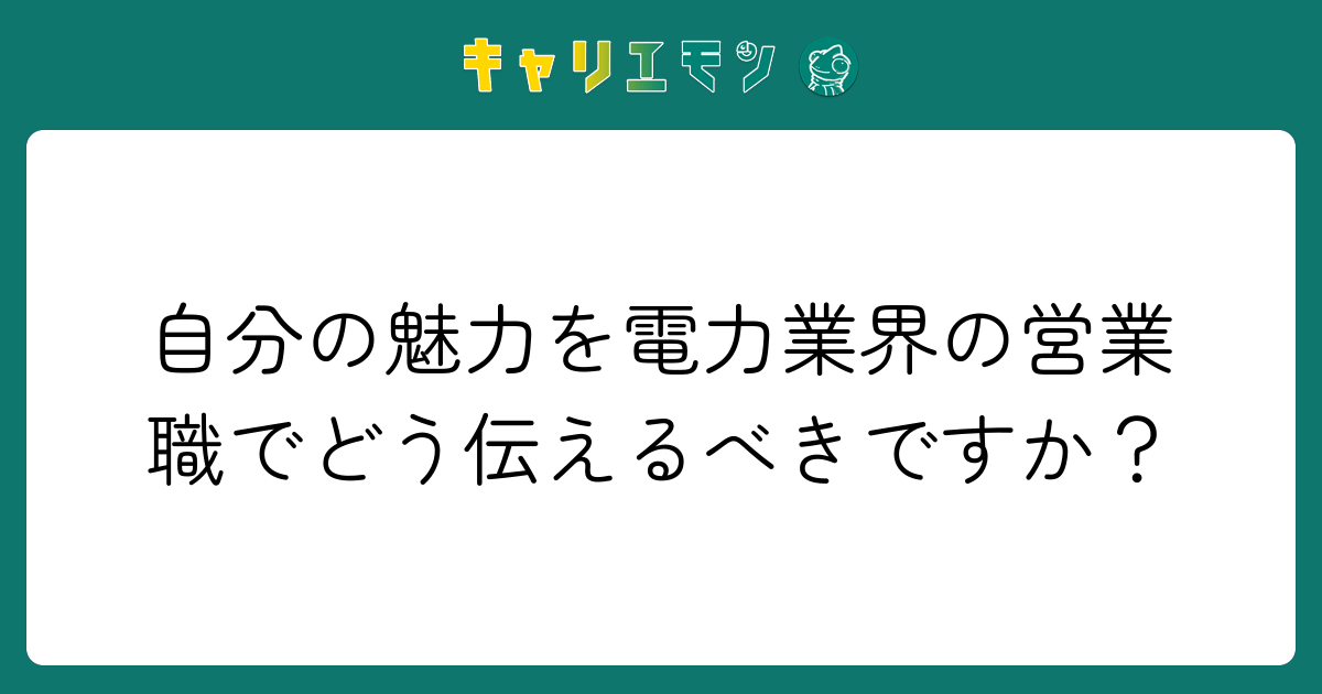 自分の魅力を電力業界の営業職でどう伝えるべきですか？
