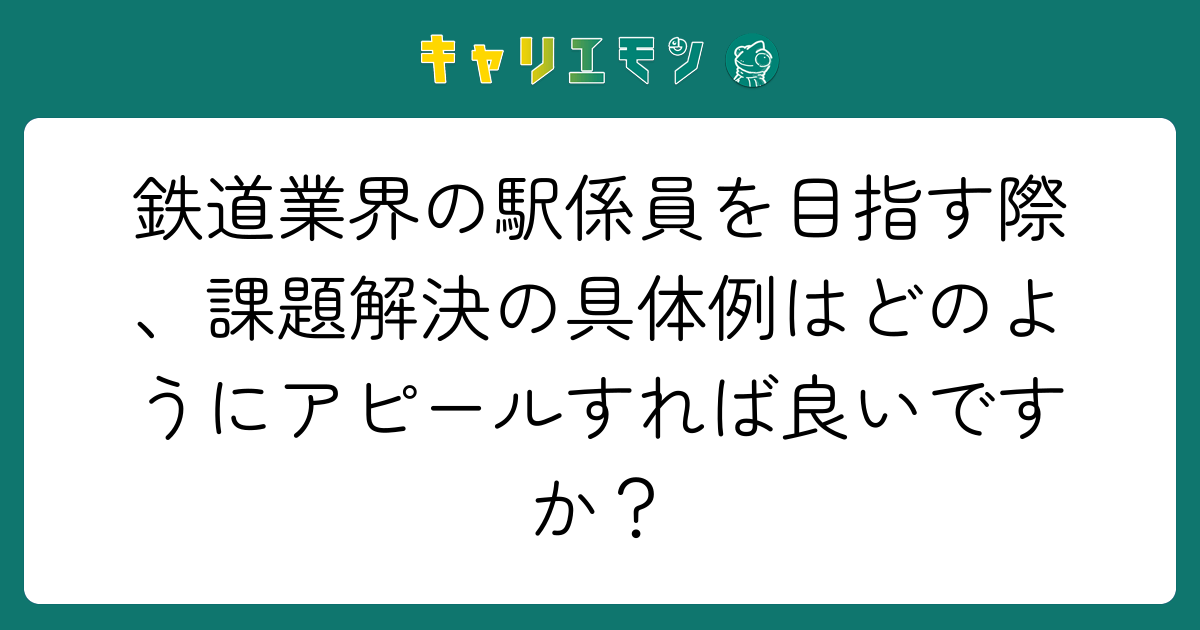 鉄道業界の駅係員を目指す際、課題解決の具体例はどのようにアピールすれば良いですか？