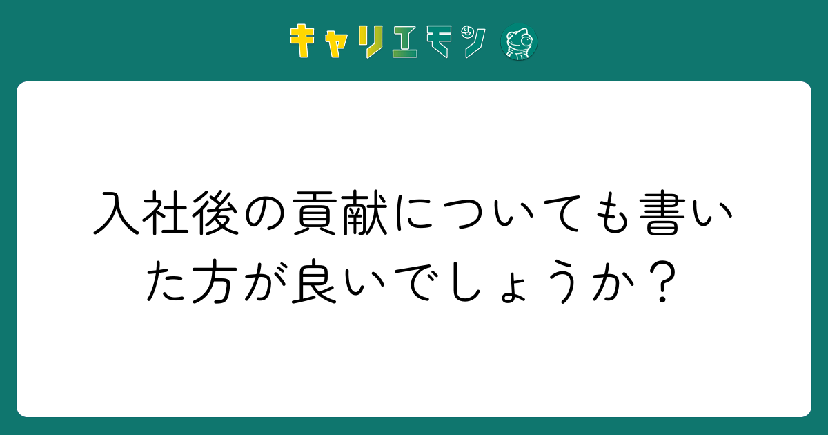 入社後の貢献についても書いた方が良いでしょうか？