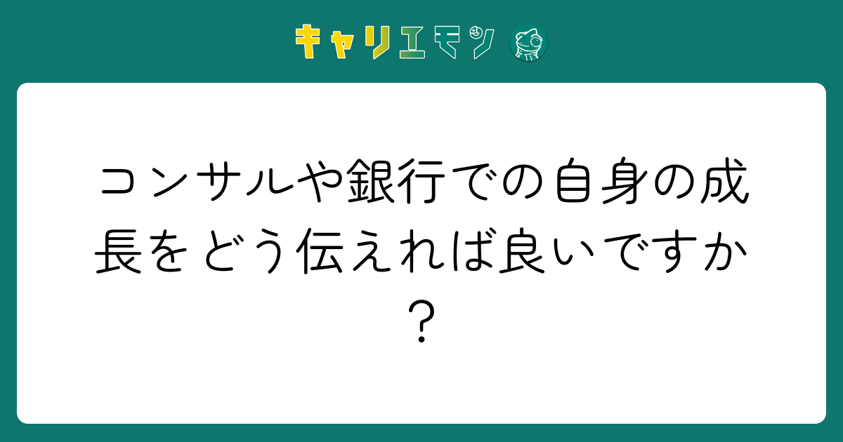 コンサルや銀行での自身の成長をどう伝えれば良いですか？