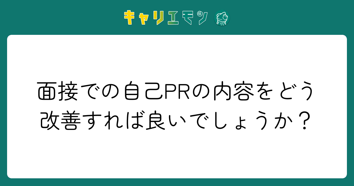 面接での自己PRの内容をどう改善すれば良いでしょうか？