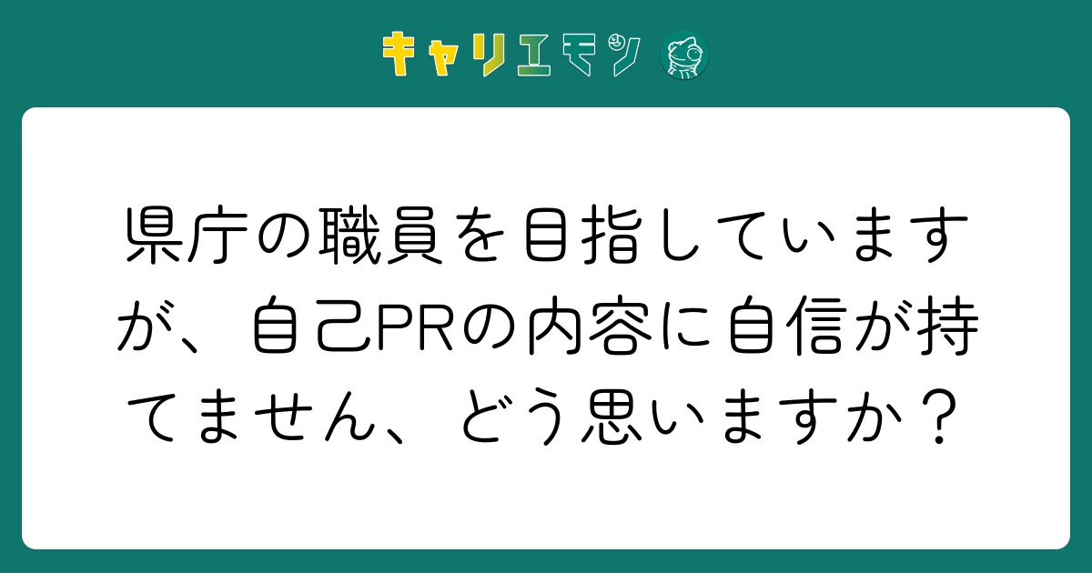 県庁の職員を目指していますが、自己PRの内容に自信が持てません、どう思いますか？