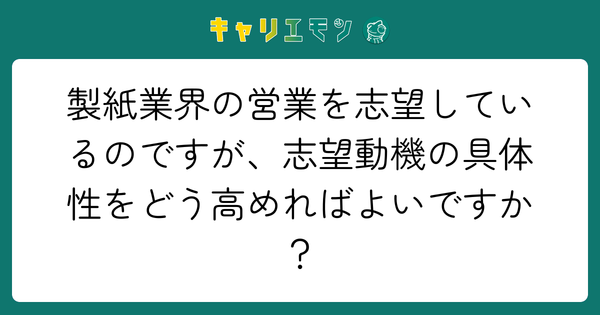 製紙業界の営業を志望しているのですが、志望動機の具体性をどう高めればよいですか？