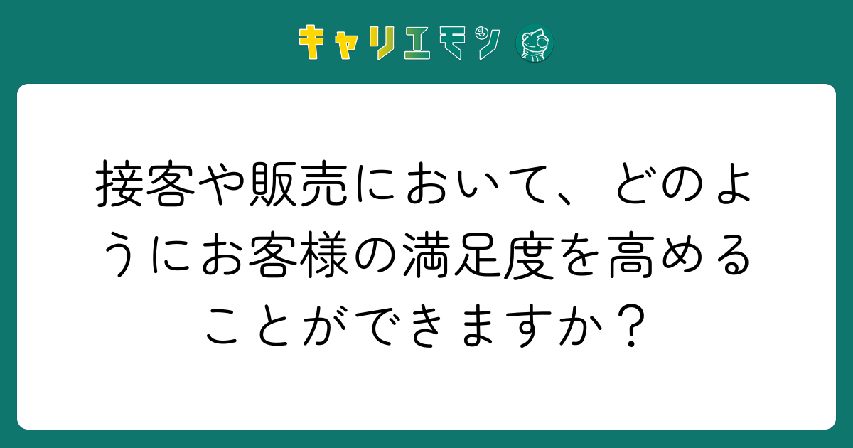 接客や販売において、どのようにお客様の満足度を高めることができますか？
