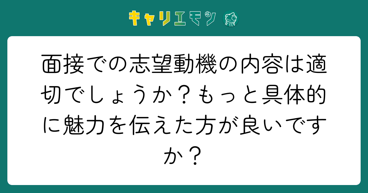面接での志望動機の内容は適切でしょうか？もっと具体的に魅力を伝えた方が良いですか？