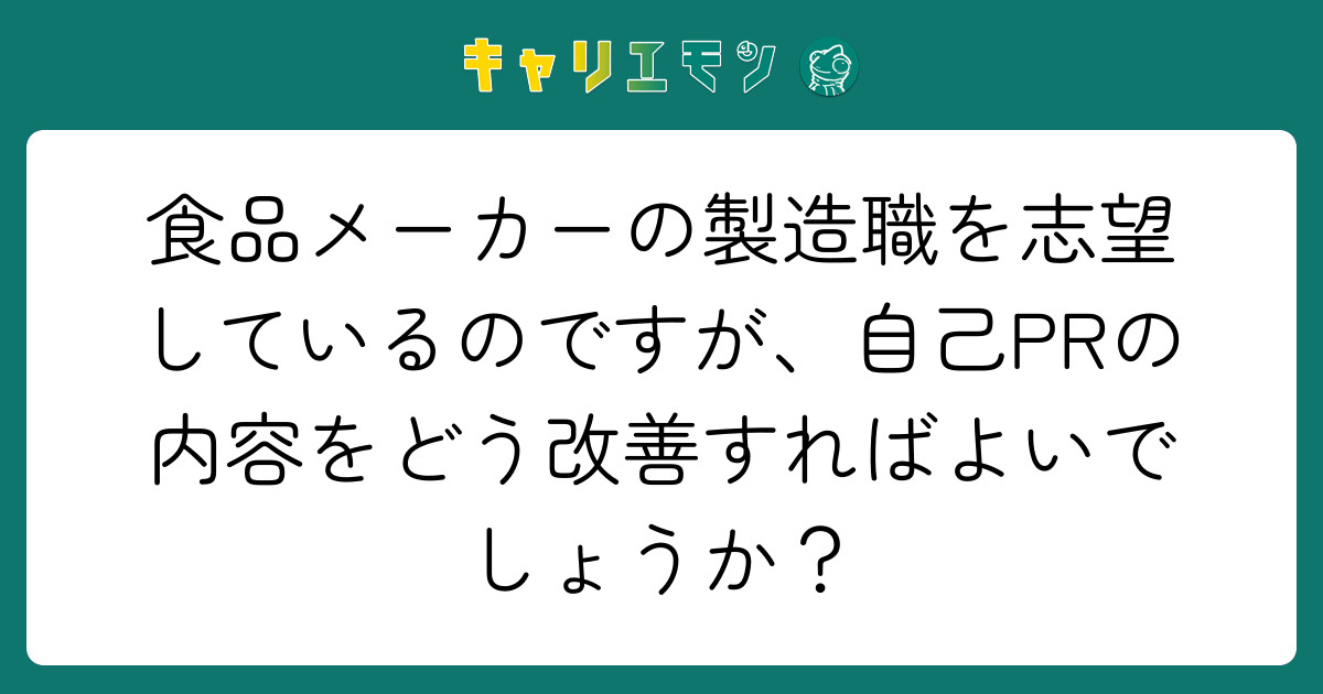 食品メーカーの製造職を志望しているのですが、自己PRの内容をどう改善すればよいでしょうか？