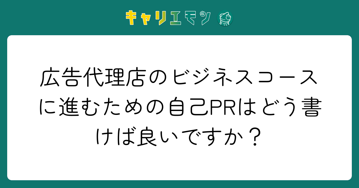 広告代理店のビジネスコースに進むための自己PRはどう書けば良いですか？