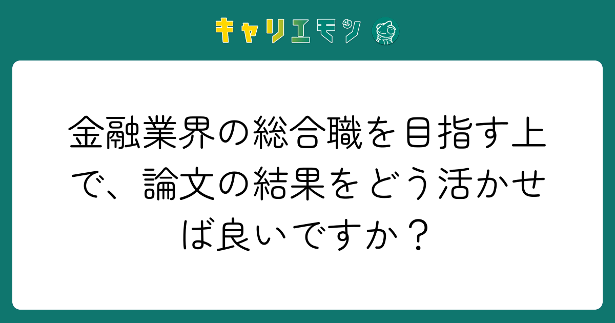 金融業界の総合職を目指す上で、論文の結果をどう活かせば良いですか？