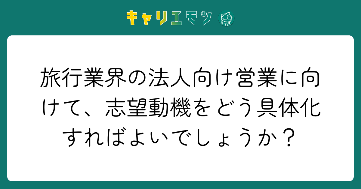 旅行業界の法人向け営業に向けて、志望動機をどう具体化すればよいでしょうか？