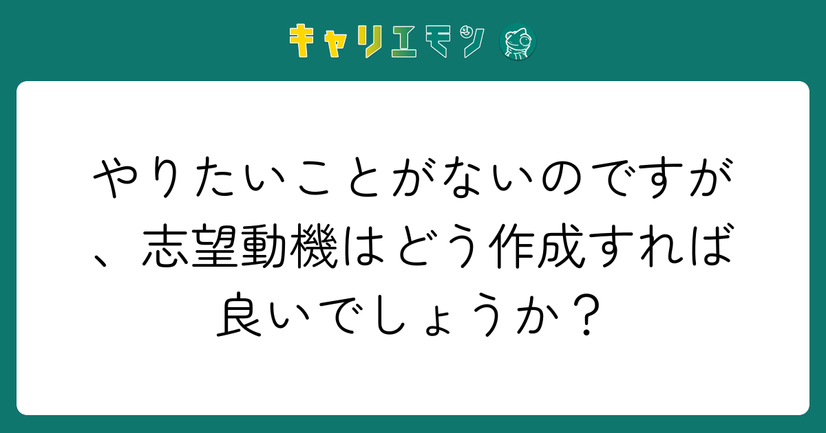やりたいことがないのですが、志望動機はどう作成すれば良いでしょうか？