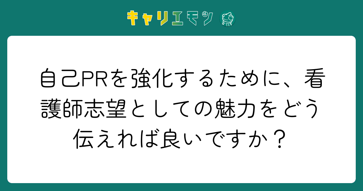 自己PRを強化するために、看護師志望としての魅力をどう伝えれば良いですか？