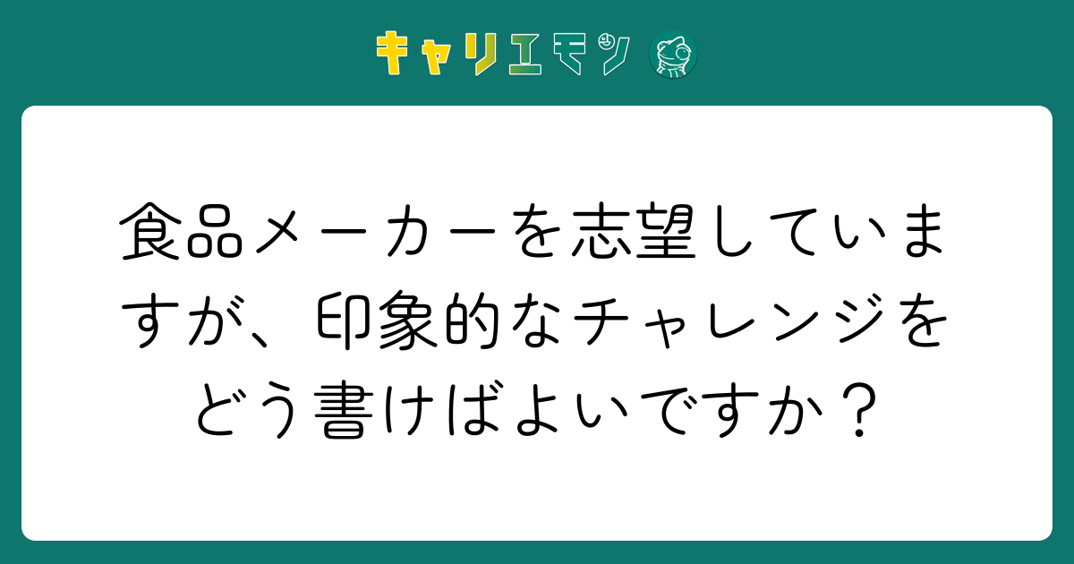 食品メーカーを志望していますが、印象的なチャレンジをどう書けばよいですか？