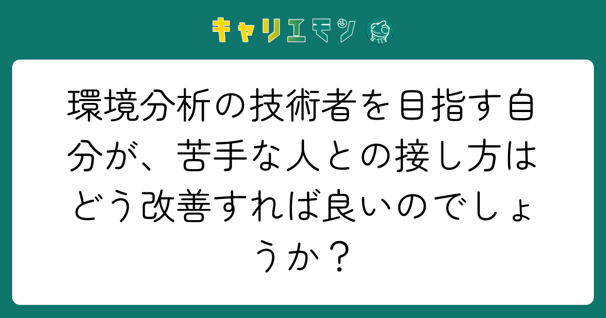 環境分析の技術者を目指す自分が、苦手な人との接し方はどう改善すれば良いのでしょうか？