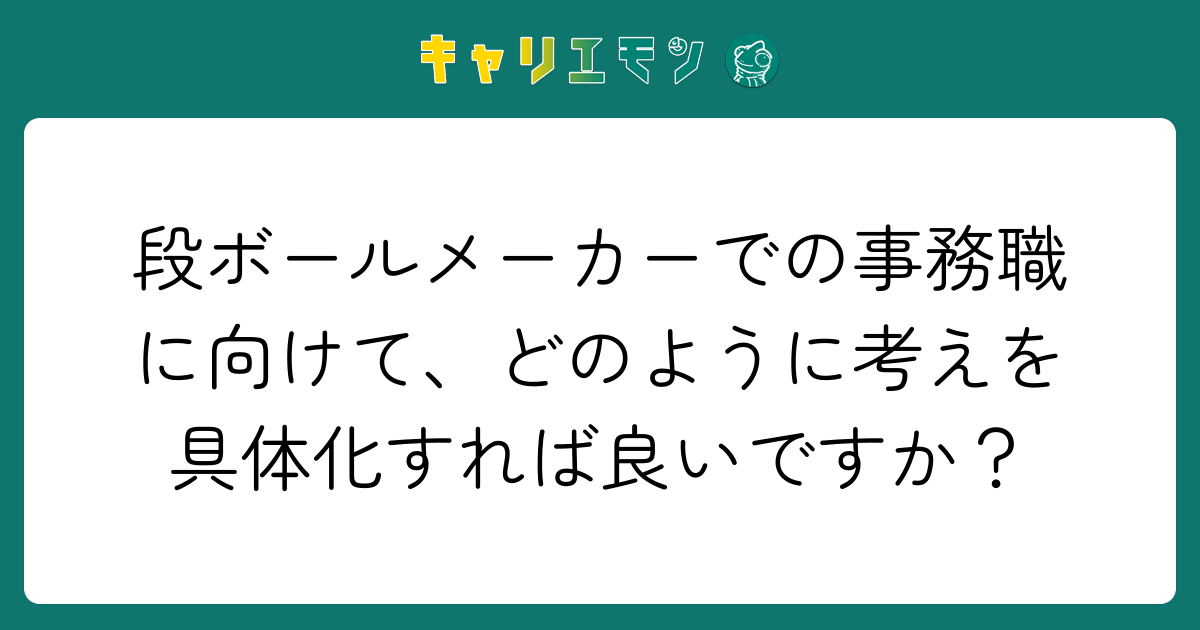 段ボールメーカーでの事務職に向けて、どのように考えを具体化すれば良いですか？