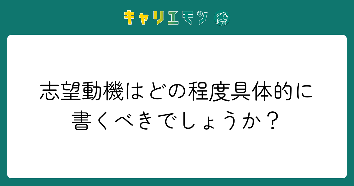 志望動機はどの程度具体的に書くべきでしょうか？
