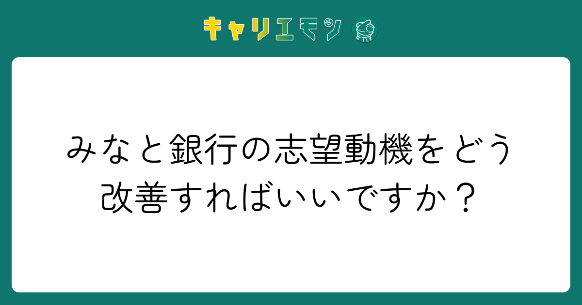 みなと銀行の志望動機をどう改善すればいいですか？