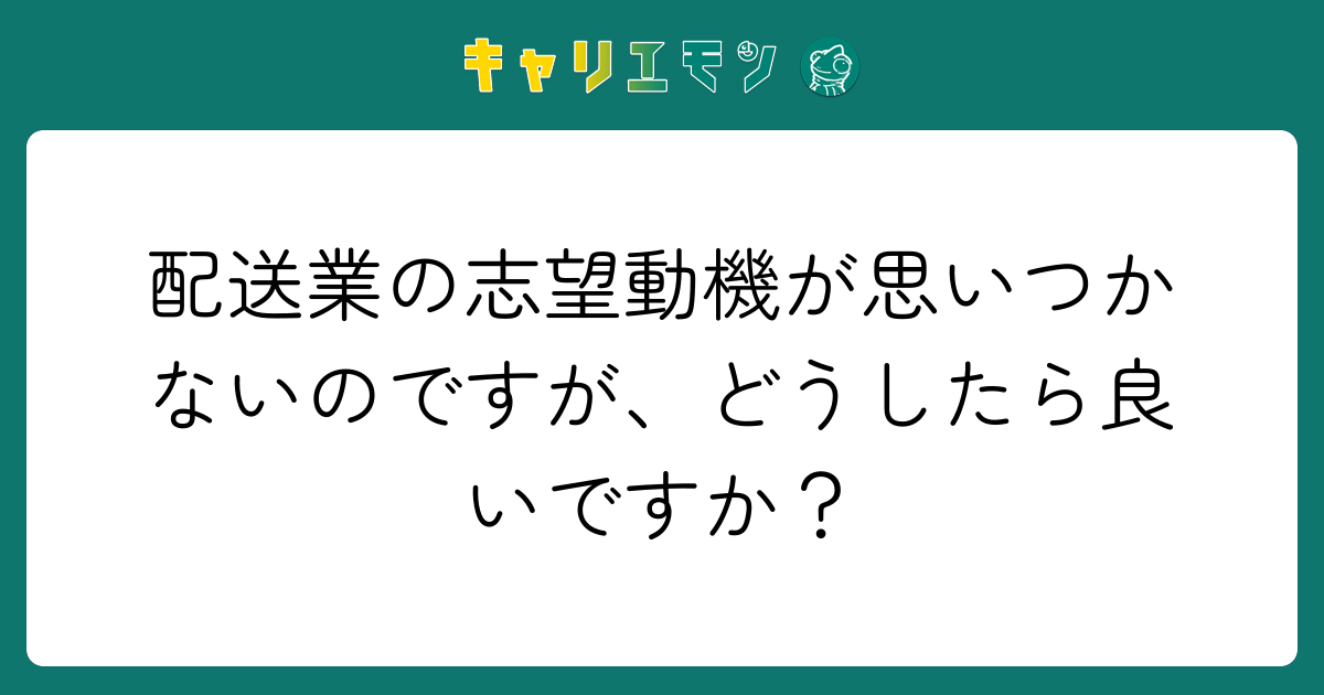 配送業の志望動機が思いつかないのですが、どうしたら良いですか？