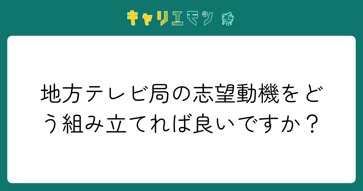 地方テレビ局の志望動機をどう組み立てれば良いですか？