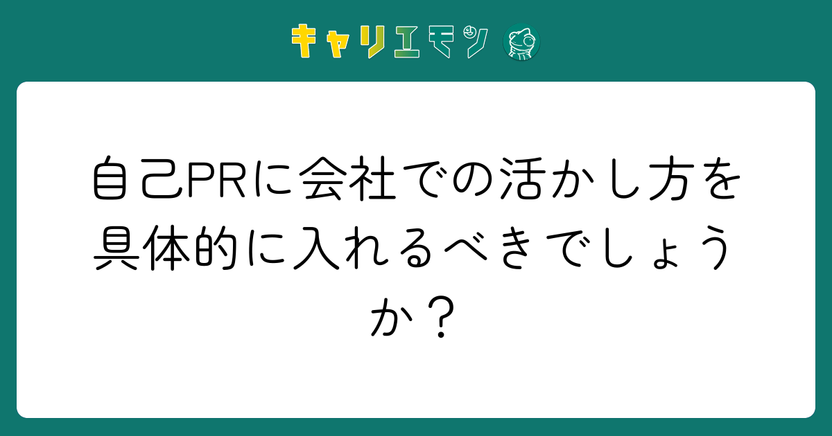 自己PRに会社での活かし方を具体的に入れるべきでしょうか？