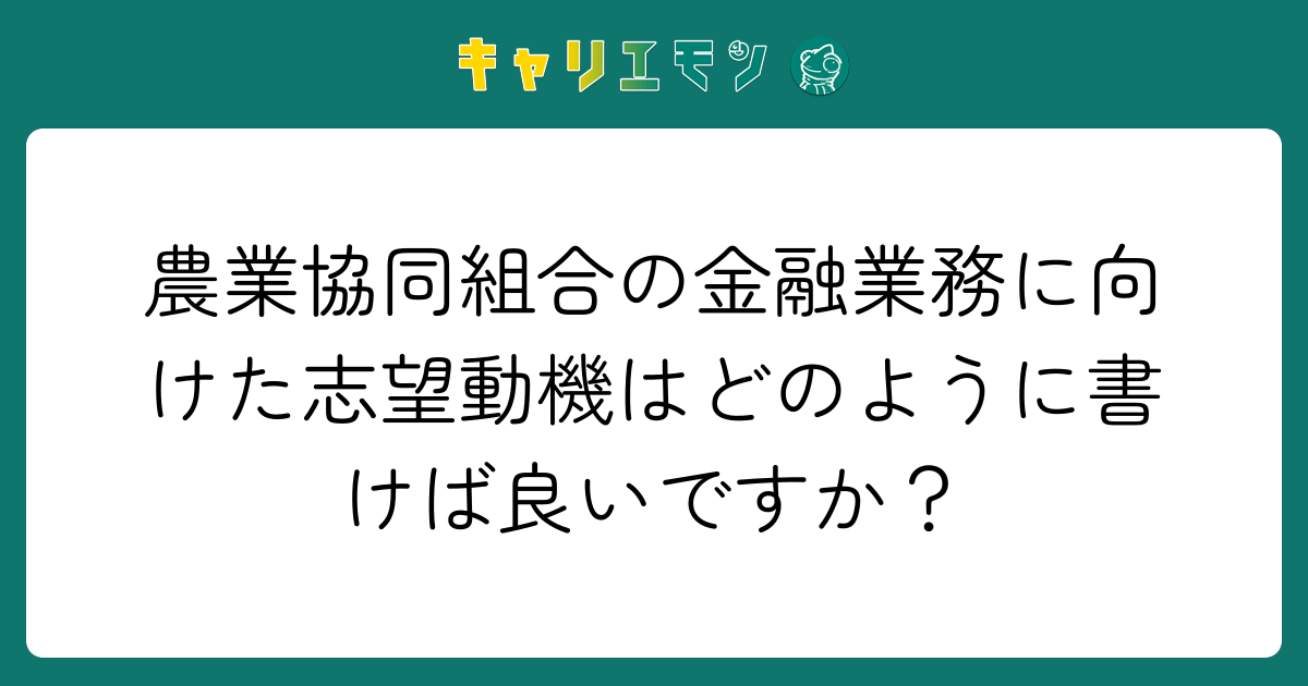 農業協同組合の金融業務に向けた志望動機はどのように書けば良いですか？