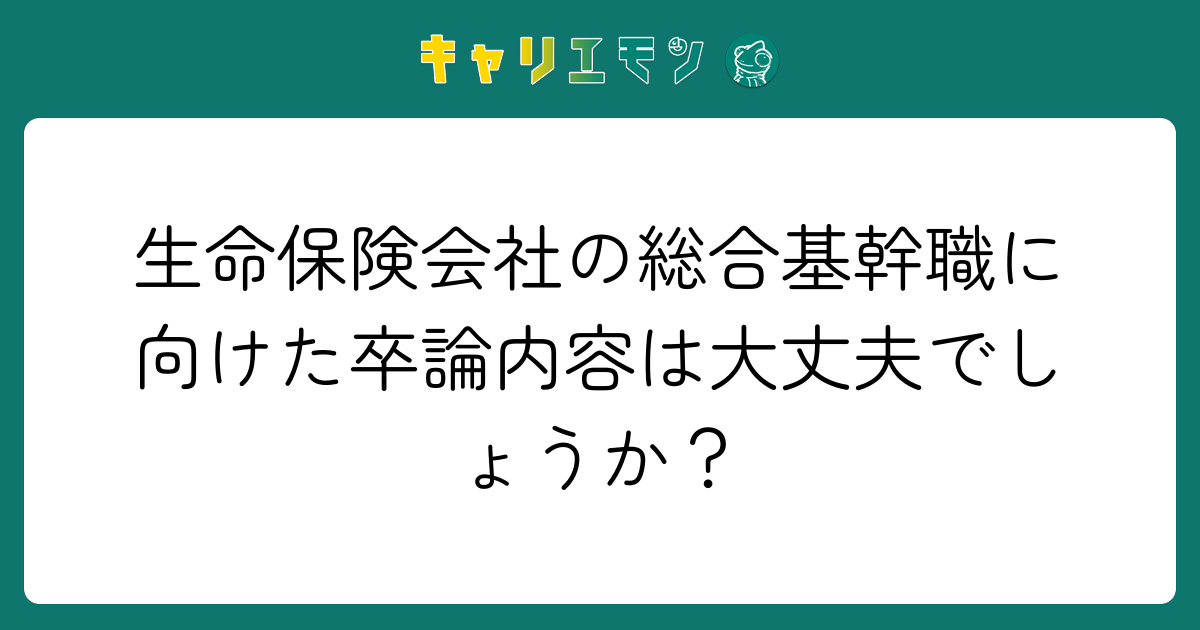 生命保険会社の総合基幹職に向けた卒論内容は大丈夫でしょうか？