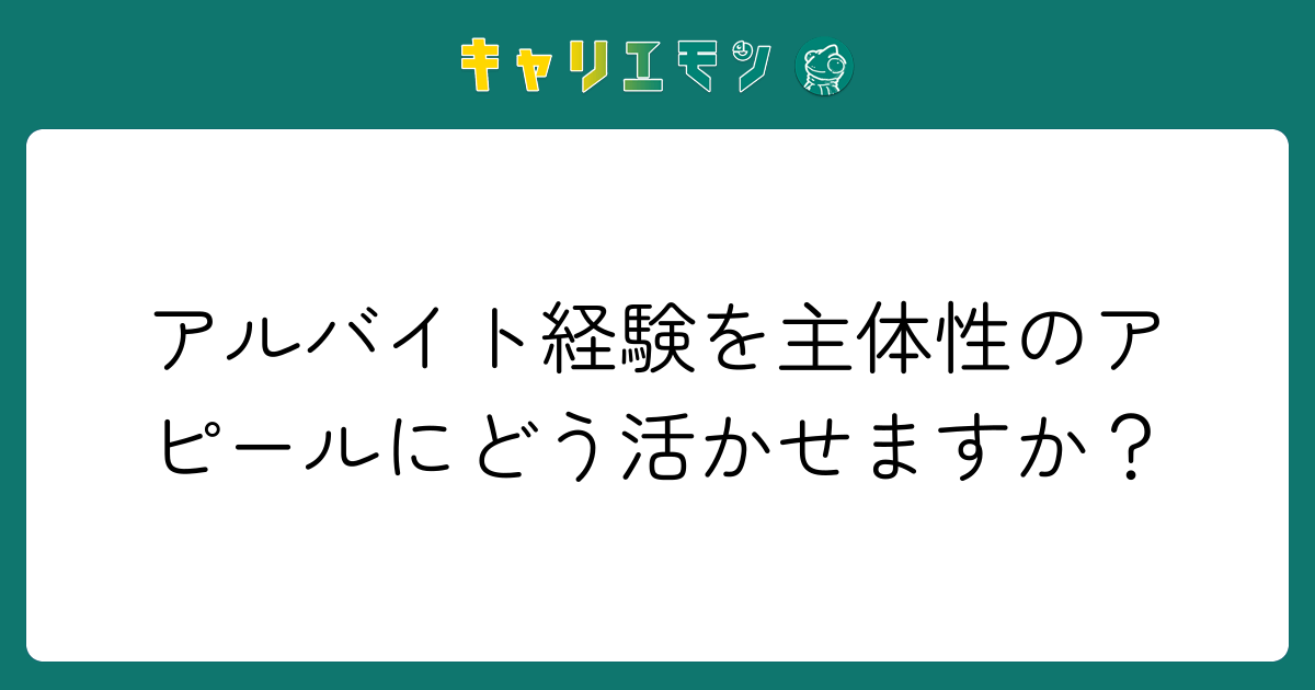 アルバイト経験を主体性のアピールにどう活かせますか？