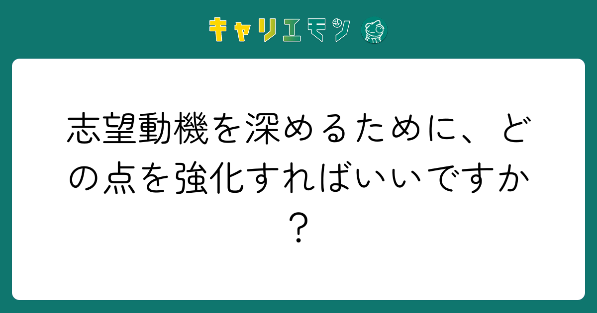 志望動機を深めるために、どの点を強化すればいいですか？