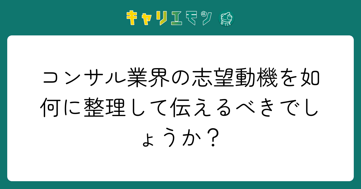 コンサル業界の志望動機を如何に整理して伝えるべきでしょうか？
