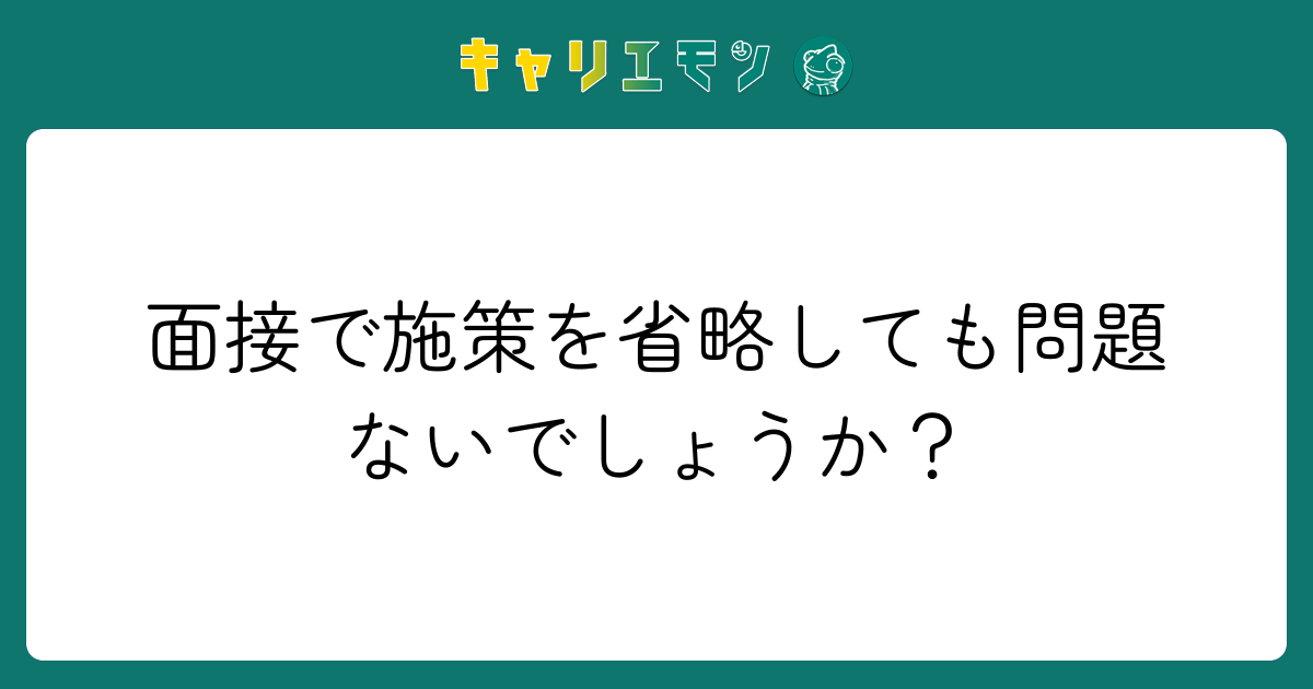 面接で施策を省略しても問題ないでしょうか？