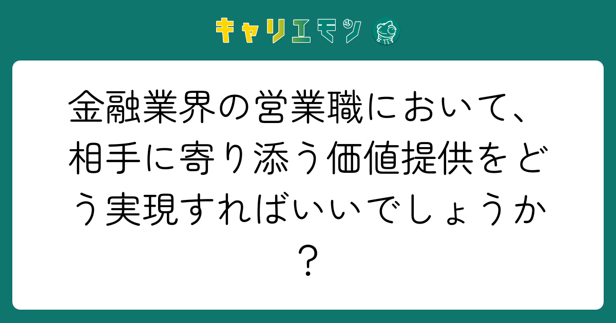 金融業界の営業職において、相手に寄り添う価値提供をどう実現すればいいでしょうか？