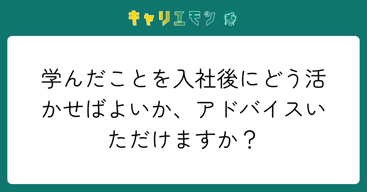 学んだことを入社後にどう活かせばよいか、アドバイスいただけますか？