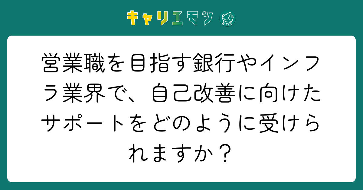 営業職を目指す銀行やインフラ業界で、自己改善に向けたサポートをどのように受けられますか？