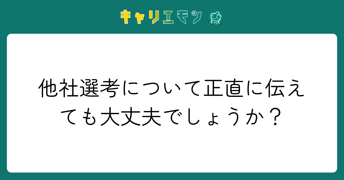 他社選考について正直に伝えても大丈夫でしょうか？