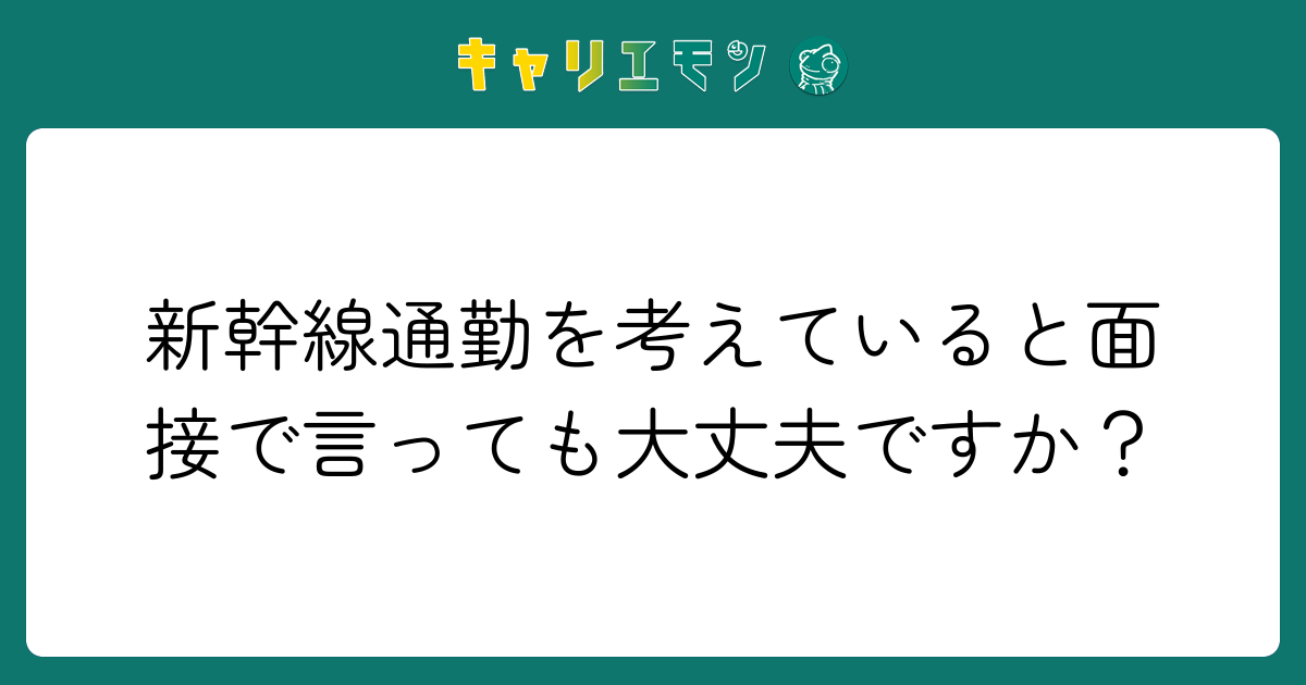 新幹線通勤を考えていると面接で言っても大丈夫ですか？