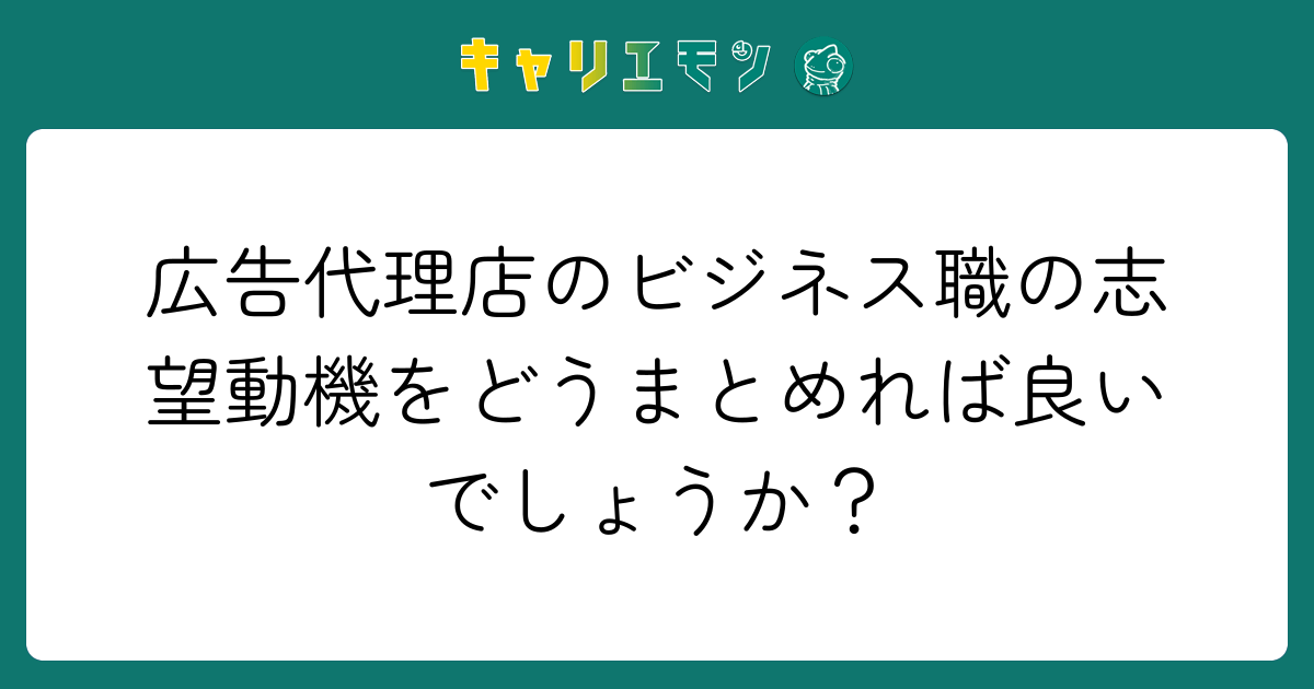 広告代理店のビジネス職の志望動機をどうまとめれば良いでしょうか？