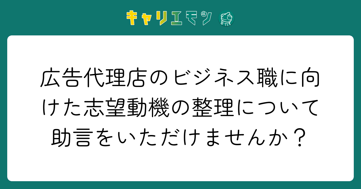広告代理店のビジネス職に向けた志望動機の整理について助言をいただけませんか？