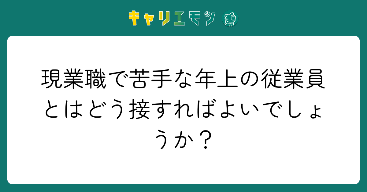 現業職で苦手な年上の従業員とはどう接すればよいでしょうか？